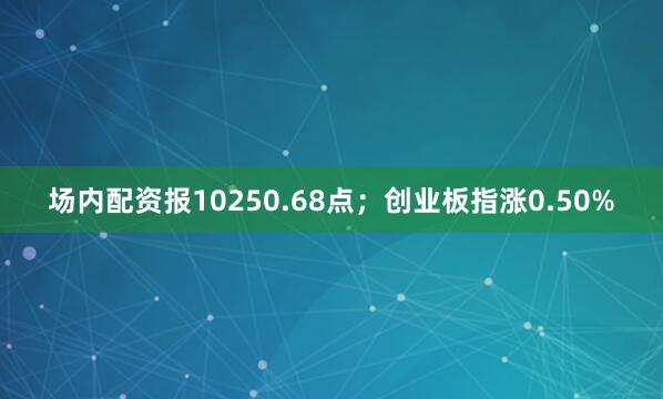 场内配资报10250.68点；创业板指涨0.50%