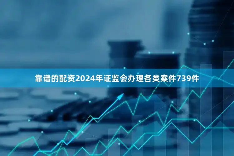 靠谱的配资2024年证监会办理各类案件739件