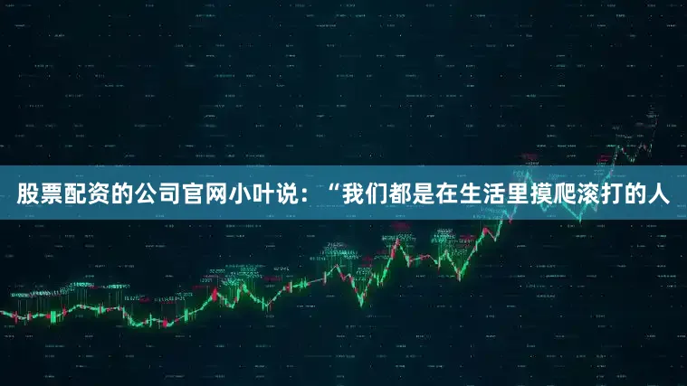 股票配资的公司官网小叶说：“我们都是在生活里摸爬滚打的人