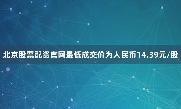 北京股票配资官网最低成交价为人民币14.39元/股